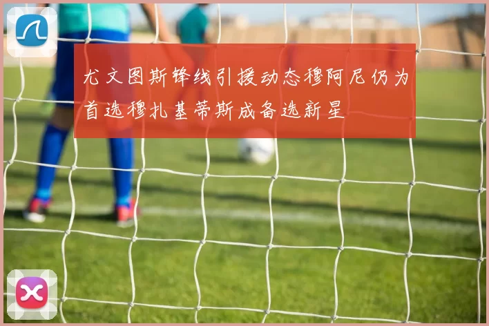 尤文图斯锋线引援动态穆阿尼仍为首选穆扎基蒂斯成备选新星