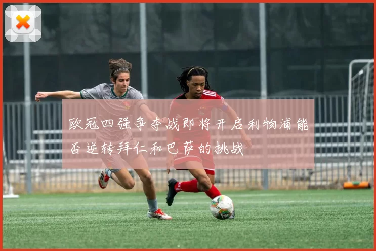 欧冠四强争夺战即将开启利物浦能否逆转拜仁和巴萨的挑战
