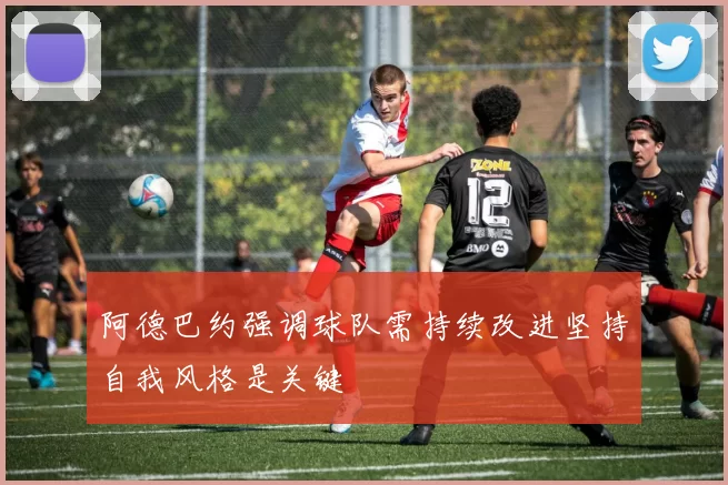 阿德巴约强调球队需持续改进坚持自我风格是关键