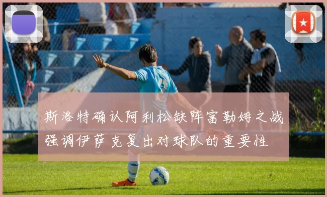 斯洛特确认阿利松缺阵富勒姆之战强调伊萨克复出对球队的重要性