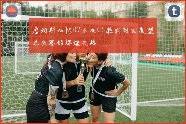詹姆斯回忆07东决G5胜利时刻展望总决赛的辉煌之路