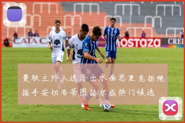 曼联主帅人选浮出水面恩里克拒绝接手安切洛蒂图赫尔成热门候选