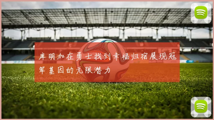 库明加在勇士找到幸福归宿展现冠军基因的无限潜力