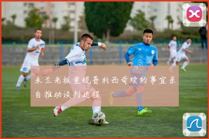 米兰老板重视普利西奇续约事宜亲自推动谈判进程