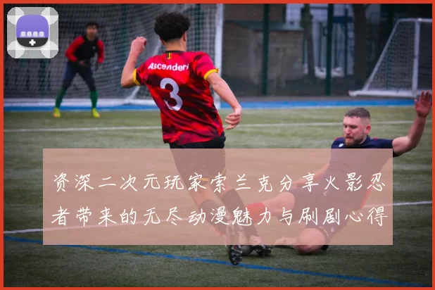 资深二次元玩家索兰克分享火影忍者带来的无尽动漫魅力与刷剧心得