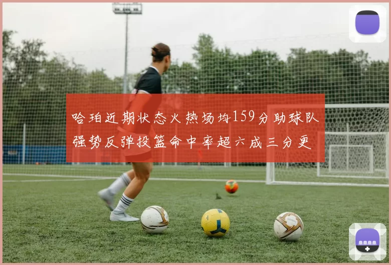 哈珀近期状态火热场均159分助球队强势反弹投篮命中率超六成三分更是惊艳