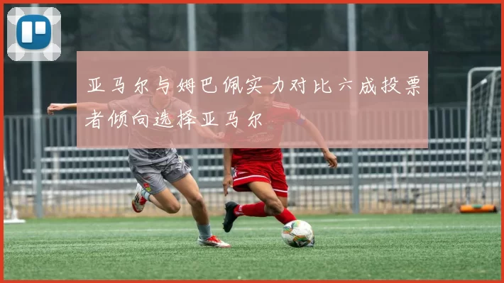 亚马尔与姆巴佩实力对比六成投票者倾向选择亚马尔